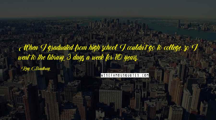 Ray Bradbury Quotes: When I graduated from high school I couldn't go to college, so I went to the library 3 days a week for 10 years.