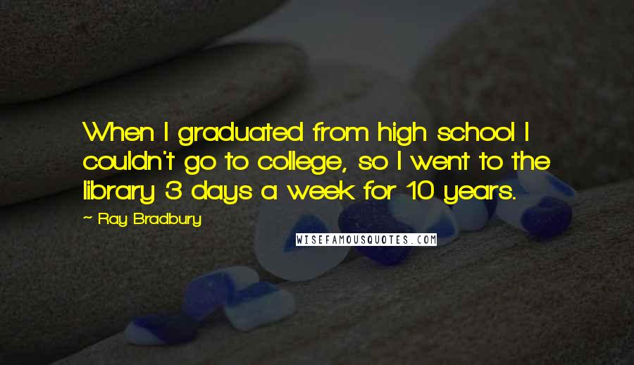 Ray Bradbury Quotes: When I graduated from high school I couldn't go to college, so I went to the library 3 days a week for 10 years.