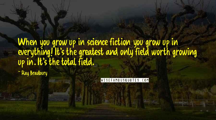 Ray Bradbury Quotes: When you grow up in science fiction you grow up in everything! It's the greatest and only field worth growing up in. It's the total field.