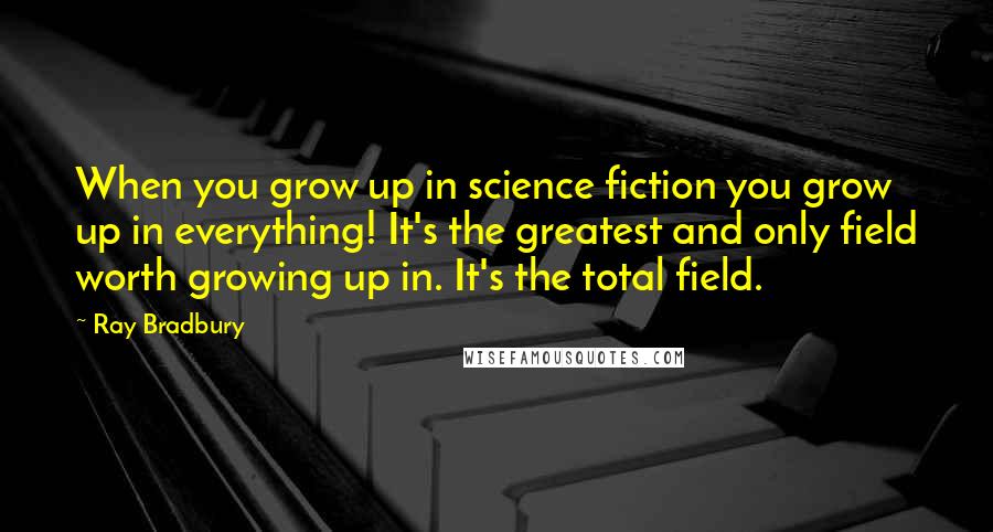 Ray Bradbury Quotes: When you grow up in science fiction you grow up in everything! It's the greatest and only field worth growing up in. It's the total field.