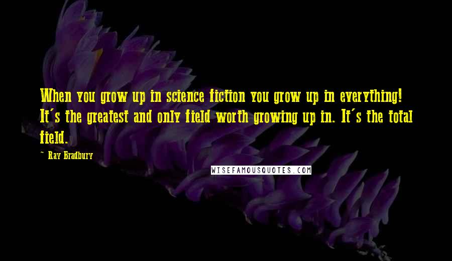 Ray Bradbury Quotes: When you grow up in science fiction you grow up in everything! It's the greatest and only field worth growing up in. It's the total field.