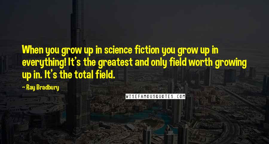 Ray Bradbury Quotes: When you grow up in science fiction you grow up in everything! It's the greatest and only field worth growing up in. It's the total field.