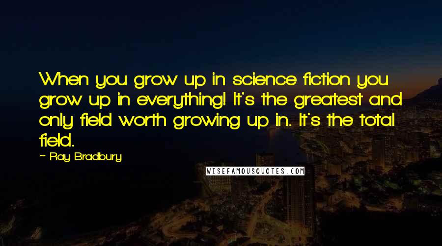 Ray Bradbury Quotes: When you grow up in science fiction you grow up in everything! It's the greatest and only field worth growing up in. It's the total field.