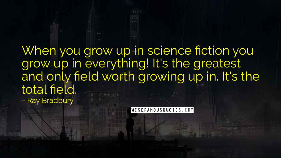 Ray Bradbury Quotes: When you grow up in science fiction you grow up in everything! It's the greatest and only field worth growing up in. It's the total field.