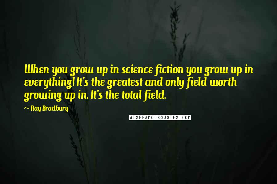 Ray Bradbury Quotes: When you grow up in science fiction you grow up in everything! It's the greatest and only field worth growing up in. It's the total field.