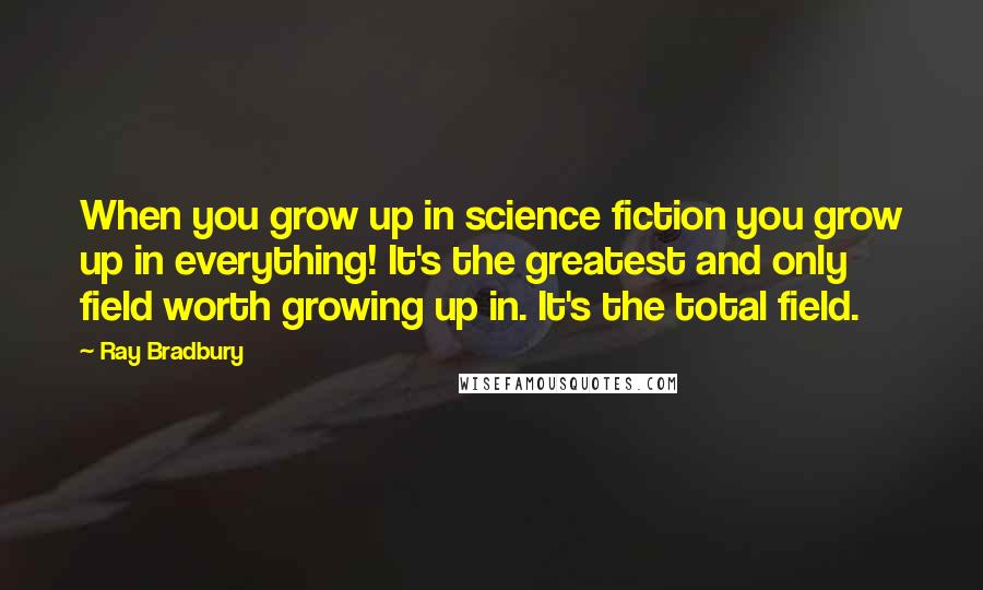 Ray Bradbury Quotes: When you grow up in science fiction you grow up in everything! It's the greatest and only field worth growing up in. It's the total field.