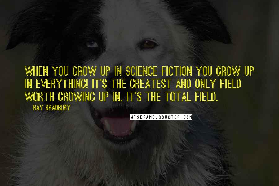 Ray Bradbury Quotes: When you grow up in science fiction you grow up in everything! It's the greatest and only field worth growing up in. It's the total field.