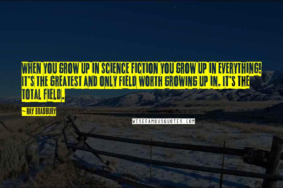 Ray Bradbury Quotes: When you grow up in science fiction you grow up in everything! It's the greatest and only field worth growing up in. It's the total field.