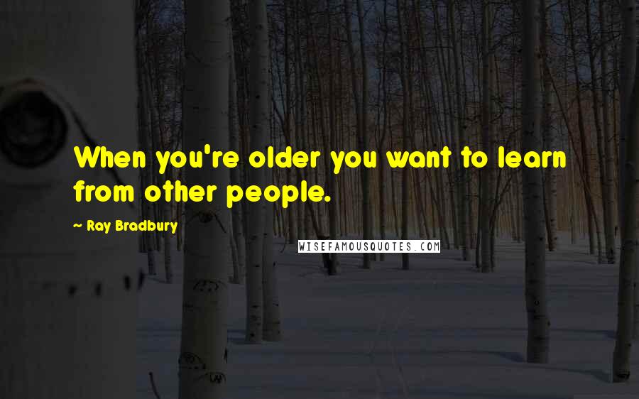 Ray Bradbury Quotes: When you're older you want to learn from other people.