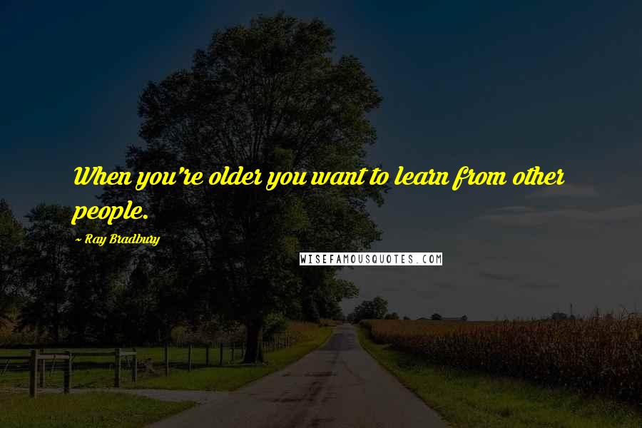 Ray Bradbury Quotes: When you're older you want to learn from other people.