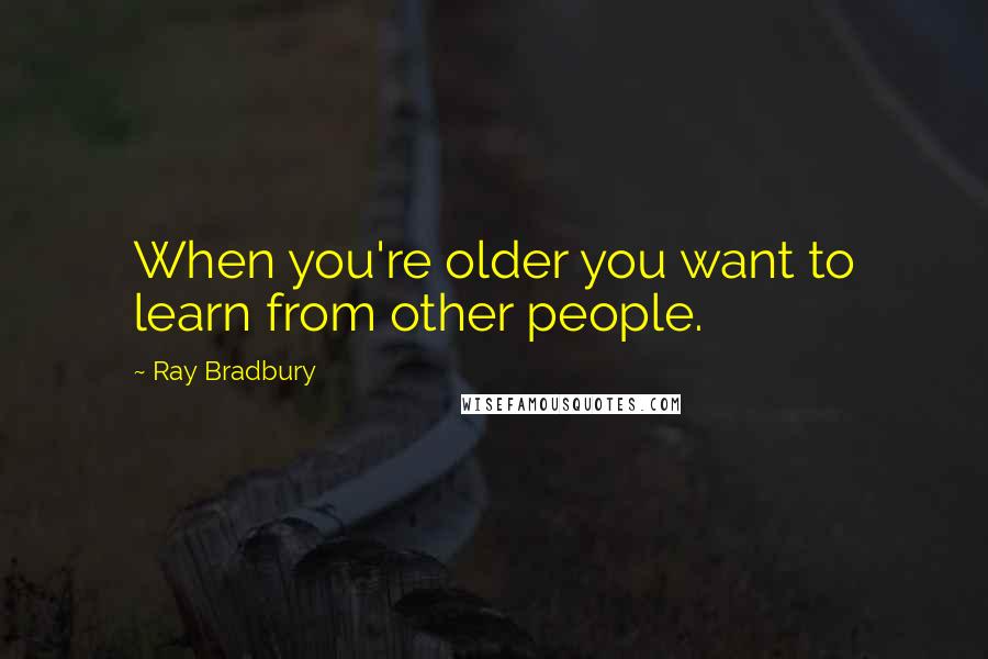 Ray Bradbury Quotes: When you're older you want to learn from other people.
