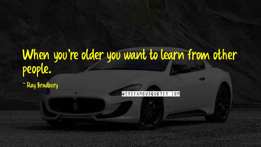 Ray Bradbury Quotes: When you're older you want to learn from other people.