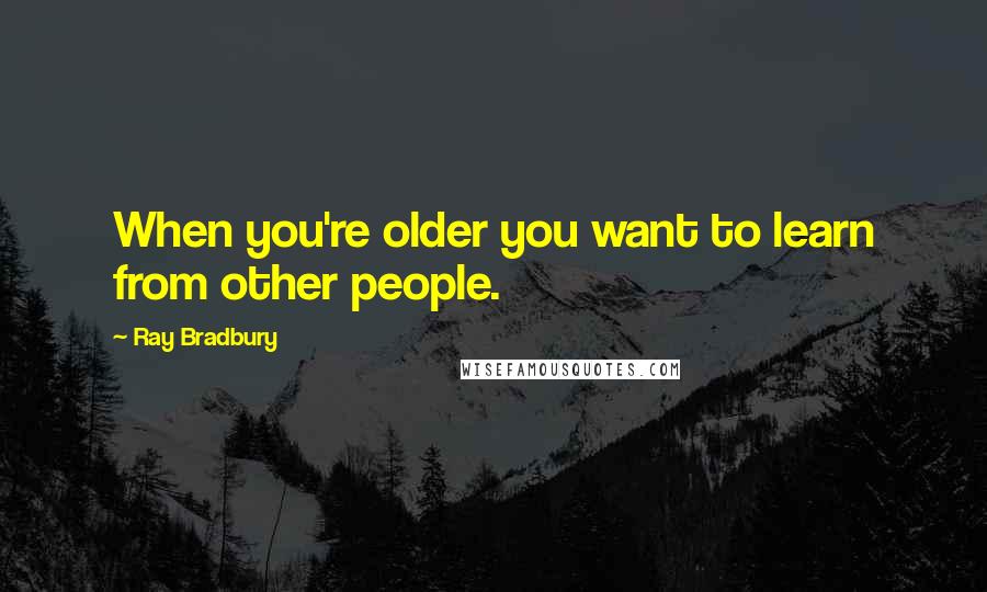 Ray Bradbury Quotes: When you're older you want to learn from other people.