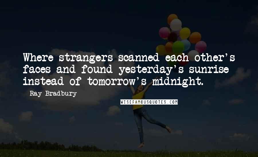 Ray Bradbury Quotes: Where strangers scanned each other's faces and found yesterday's sunrise instead of tomorrow's midnight.