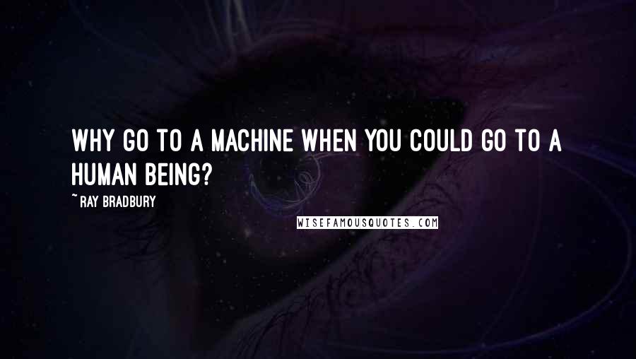 Ray Bradbury Quotes: Why go to a machine when you could go to a human being?