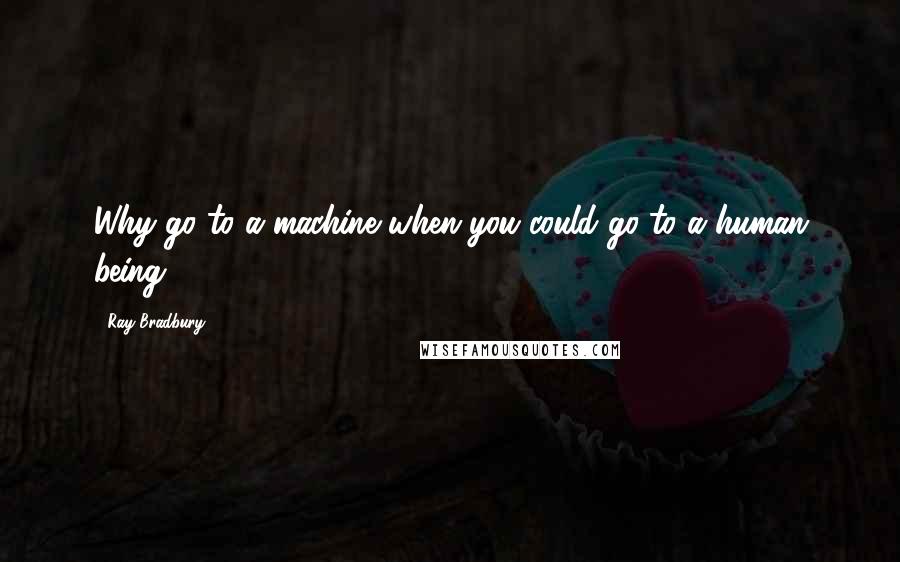Ray Bradbury Quotes: Why go to a machine when you could go to a human being?