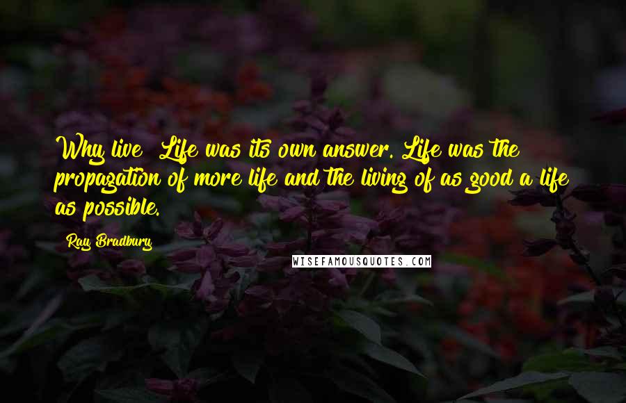 Ray Bradbury Quotes: Why live? Life was its own answer. Life was the propagation of more life and the living of as good a life as possible.