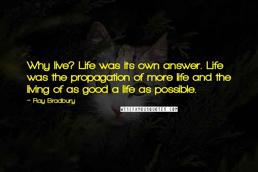 Ray Bradbury Quotes: Why live? Life was its own answer. Life was the propagation of more life and the living of as good a life as possible.