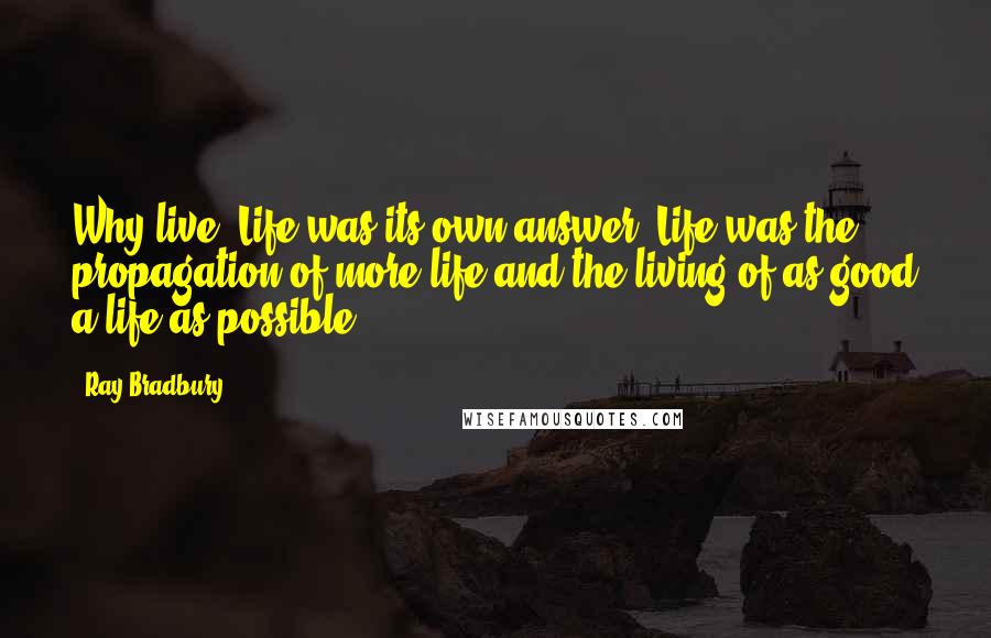 Ray Bradbury Quotes: Why live? Life was its own answer. Life was the propagation of more life and the living of as good a life as possible.