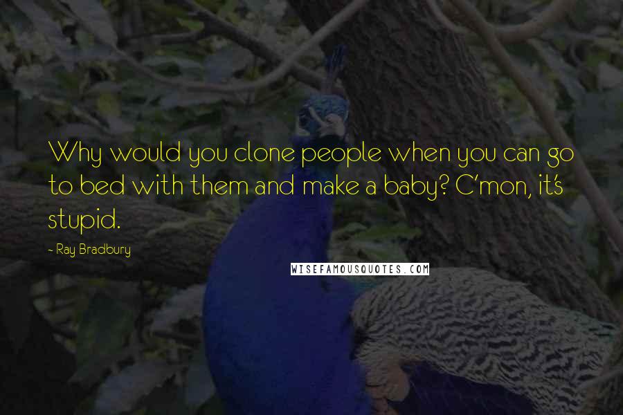 Ray Bradbury Quotes: Why would you clone people when you can go to bed with them and make a baby? C'mon, it's stupid.