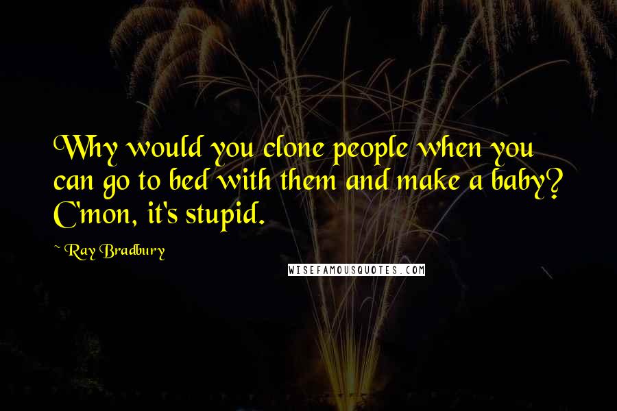 Ray Bradbury Quotes: Why would you clone people when you can go to bed with them and make a baby? C'mon, it's stupid.