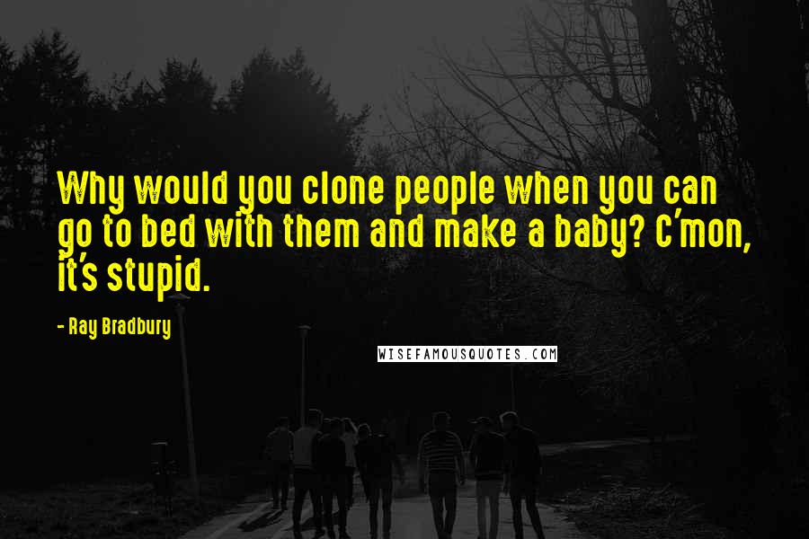 Ray Bradbury Quotes: Why would you clone people when you can go to bed with them and make a baby? C'mon, it's stupid.