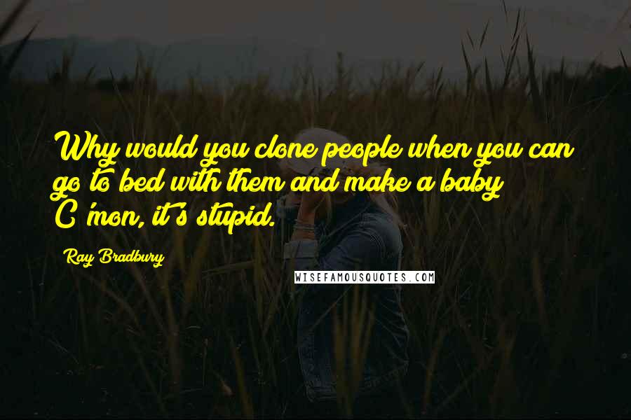 Ray Bradbury Quotes: Why would you clone people when you can go to bed with them and make a baby? C'mon, it's stupid.