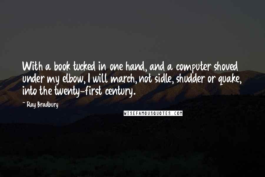 Ray Bradbury Quotes: With a book tucked in one hand, and a computer shoved under my elbow, I will march, not sidle, shudder or quake, into the twenty-first century.