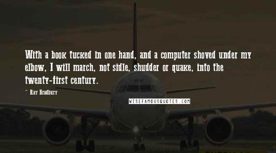 Ray Bradbury Quotes: With a book tucked in one hand, and a computer shoved under my elbow, I will march, not sidle, shudder or quake, into the twenty-first century.