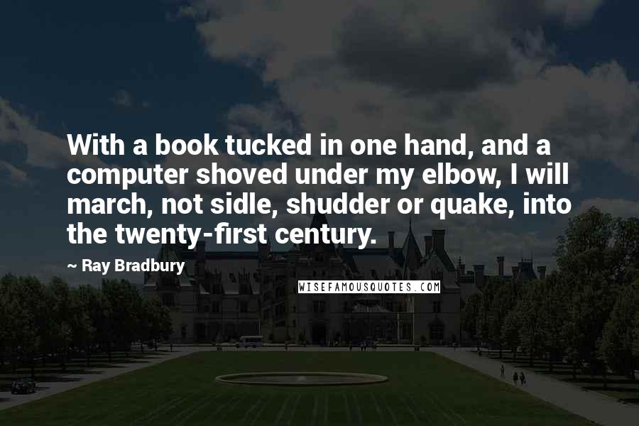 Ray Bradbury Quotes: With a book tucked in one hand, and a computer shoved under my elbow, I will march, not sidle, shudder or quake, into the twenty-first century.