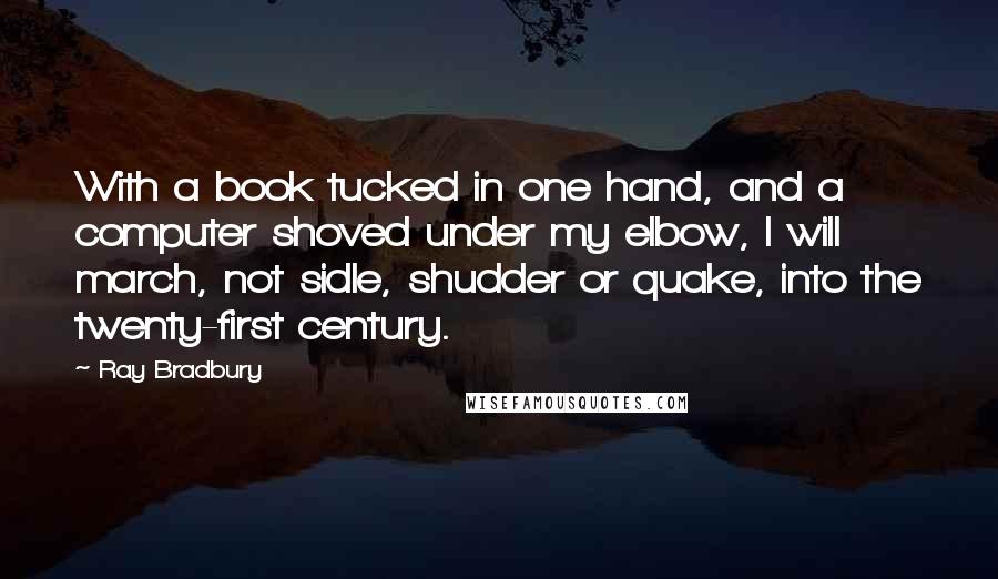 Ray Bradbury Quotes: With a book tucked in one hand, and a computer shoved under my elbow, I will march, not sidle, shudder or quake, into the twenty-first century.