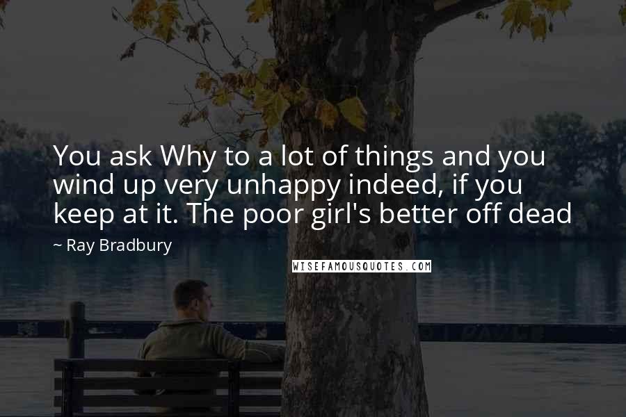 Ray Bradbury Quotes: You ask Why to a lot of things and you wind up very unhappy indeed, if you keep at it. The poor girl's better off dead