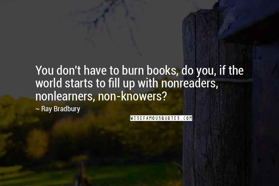 Ray Bradbury Quotes: You don't have to burn books, do you, if the world starts to fill up with nonreaders, nonlearners, non-knowers?