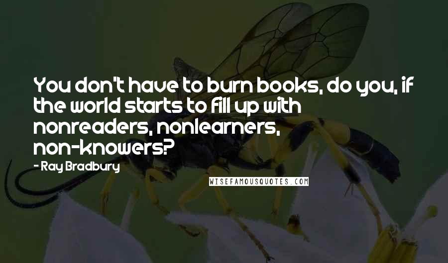Ray Bradbury Quotes: You don't have to burn books, do you, if the world starts to fill up with nonreaders, nonlearners, non-knowers?