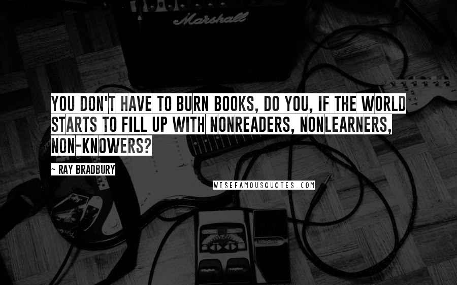 Ray Bradbury Quotes: You don't have to burn books, do you, if the world starts to fill up with nonreaders, nonlearners, non-knowers?