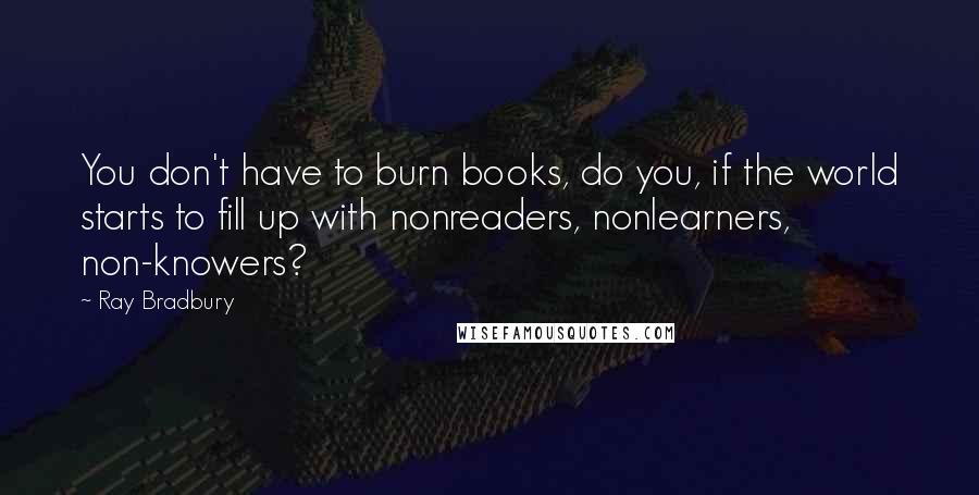 Ray Bradbury Quotes: You don't have to burn books, do you, if the world starts to fill up with nonreaders, nonlearners, non-knowers?