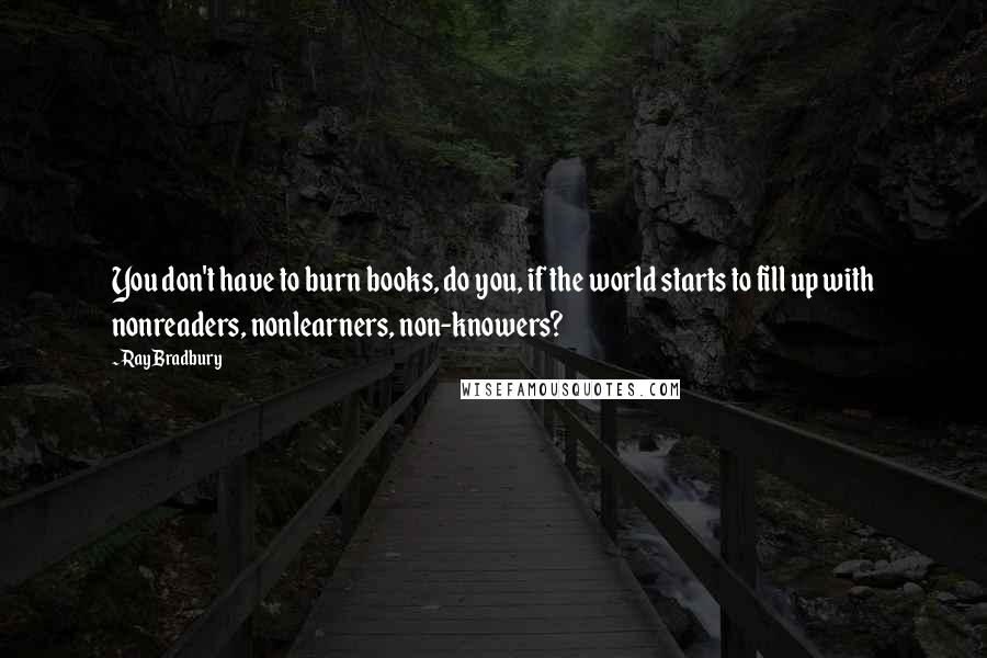 Ray Bradbury Quotes: You don't have to burn books, do you, if the world starts to fill up with nonreaders, nonlearners, non-knowers?