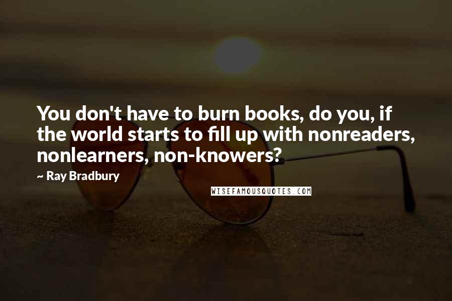 Ray Bradbury Quotes: You don't have to burn books, do you, if the world starts to fill up with nonreaders, nonlearners, non-knowers?