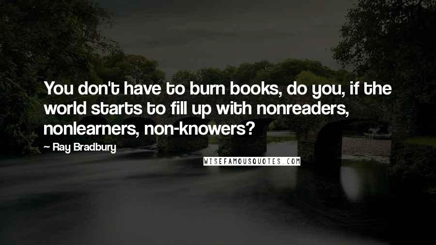 Ray Bradbury Quotes: You don't have to burn books, do you, if the world starts to fill up with nonreaders, nonlearners, non-knowers?