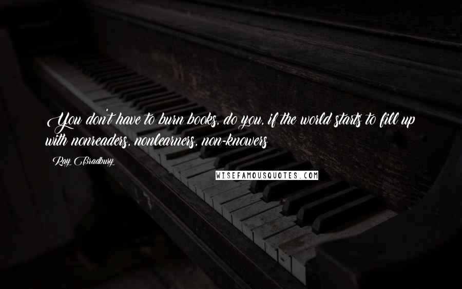 Ray Bradbury Quotes: You don't have to burn books, do you, if the world starts to fill up with nonreaders, nonlearners, non-knowers?