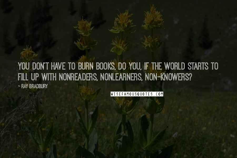 Ray Bradbury Quotes: You don't have to burn books, do you, if the world starts to fill up with nonreaders, nonlearners, non-knowers?