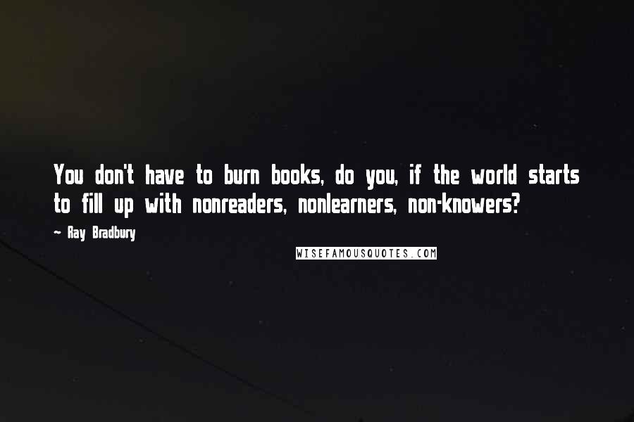 Ray Bradbury Quotes: You don't have to burn books, do you, if the world starts to fill up with nonreaders, nonlearners, non-knowers?