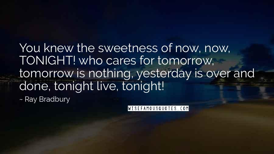 Ray Bradbury Quotes: You knew the sweetness of now, now, TONIGHT! who cares for tomorrow, tomorrow is nothing, yesterday is over and done, tonight live, tonight!