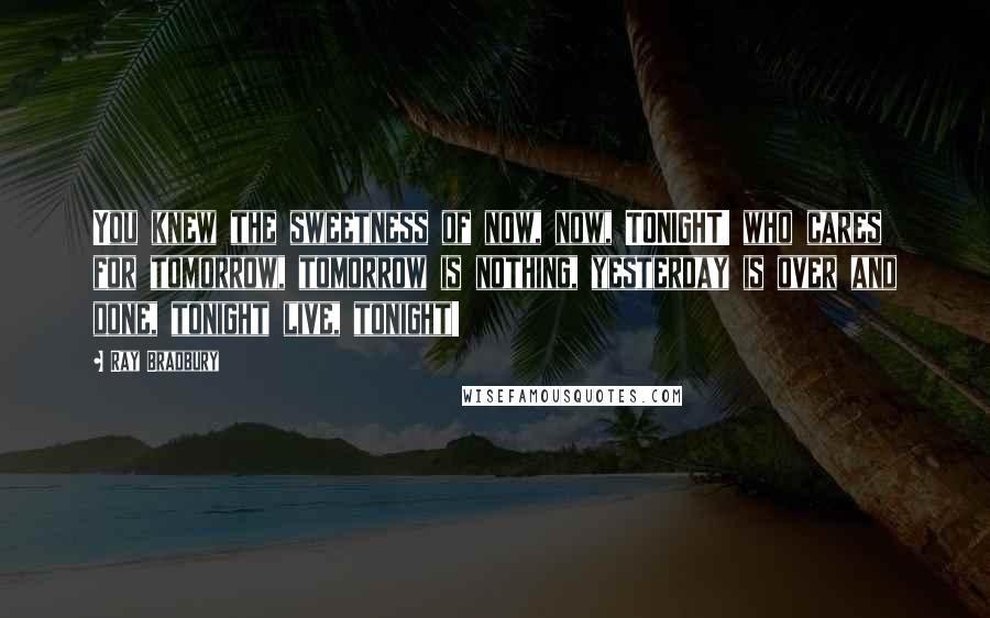 Ray Bradbury Quotes: You knew the sweetness of now, now, TONIGHT! who cares for tomorrow, tomorrow is nothing, yesterday is over and done, tonight live, tonight!