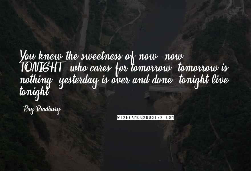 Ray Bradbury Quotes: You knew the sweetness of now, now, TONIGHT! who cares for tomorrow, tomorrow is nothing, yesterday is over and done, tonight live, tonight!