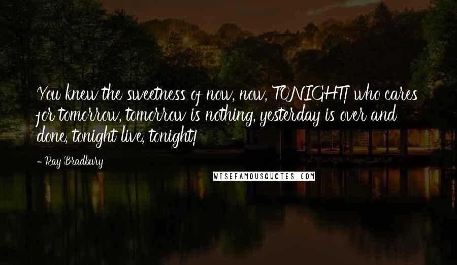 Ray Bradbury Quotes: You knew the sweetness of now, now, TONIGHT! who cares for tomorrow, tomorrow is nothing, yesterday is over and done, tonight live, tonight!