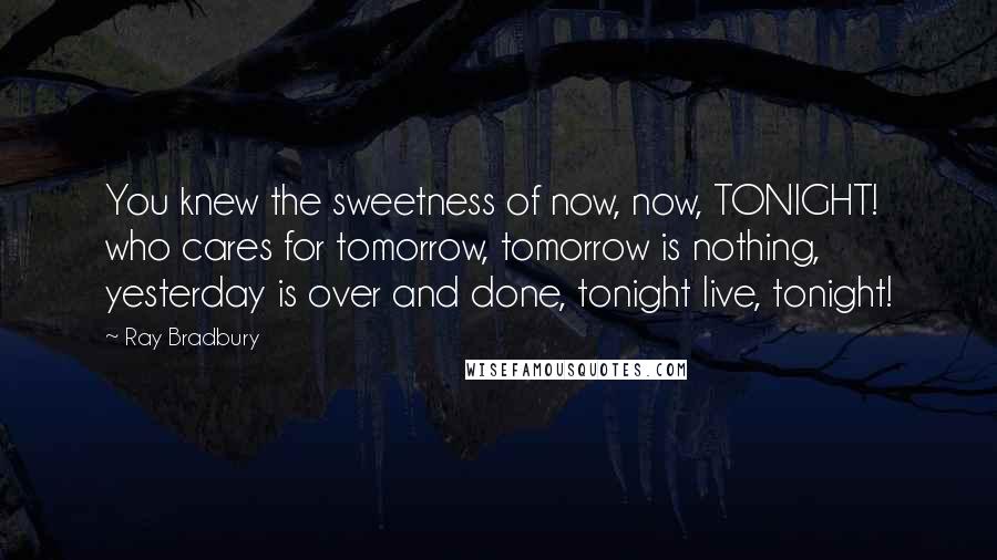 Ray Bradbury Quotes: You knew the sweetness of now, now, TONIGHT! who cares for tomorrow, tomorrow is nothing, yesterday is over and done, tonight live, tonight!