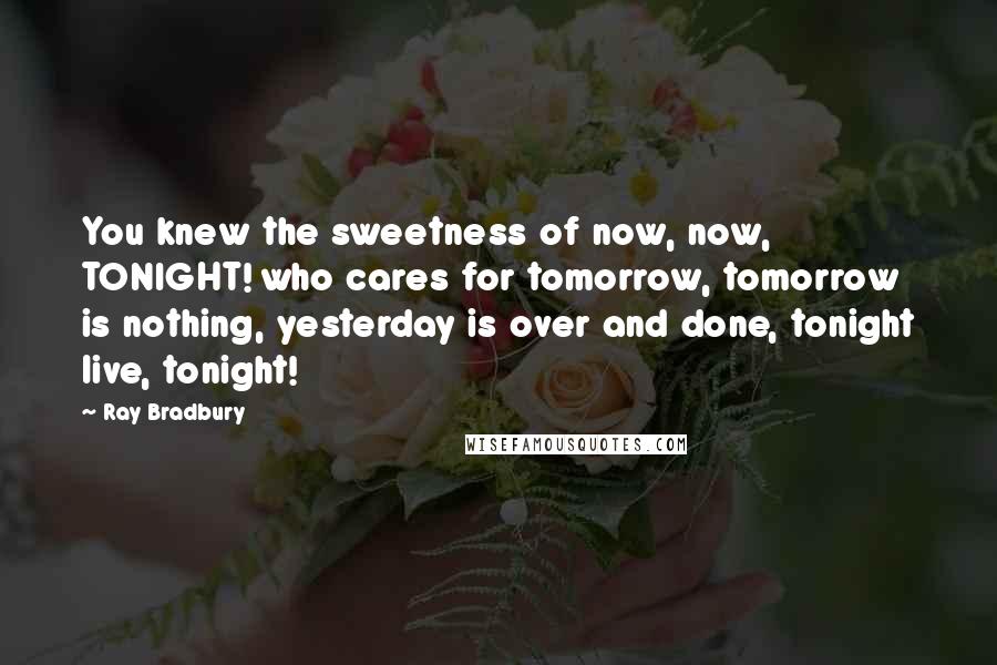 Ray Bradbury Quotes: You knew the sweetness of now, now, TONIGHT! who cares for tomorrow, tomorrow is nothing, yesterday is over and done, tonight live, tonight!