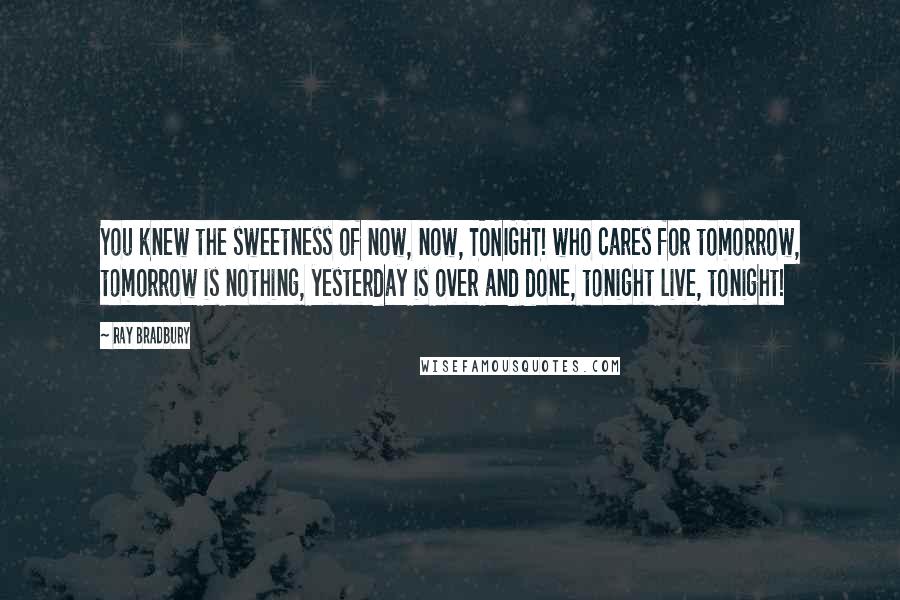 Ray Bradbury Quotes: You knew the sweetness of now, now, TONIGHT! who cares for tomorrow, tomorrow is nothing, yesterday is over and done, tonight live, tonight!