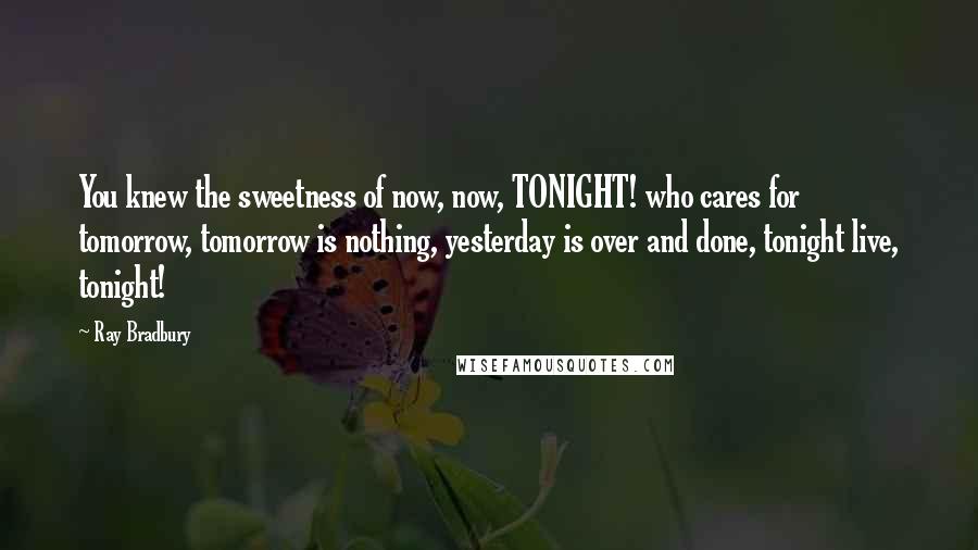 Ray Bradbury Quotes: You knew the sweetness of now, now, TONIGHT! who cares for tomorrow, tomorrow is nothing, yesterday is over and done, tonight live, tonight!